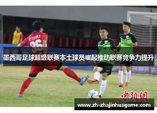 墨西哥足球超级联赛本土球员崛起推动联赛竞争力提升