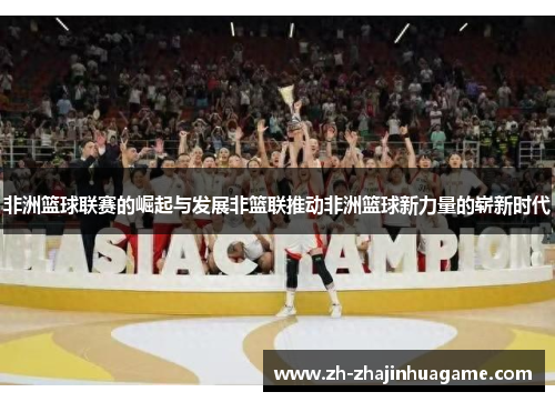 非洲篮球联赛的崛起与发展非篮联推动非洲篮球新力量的崭新时代