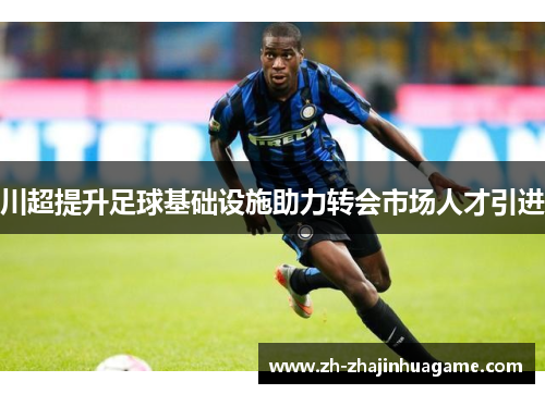 川超提升足球基础设施助力转会市场人才引进