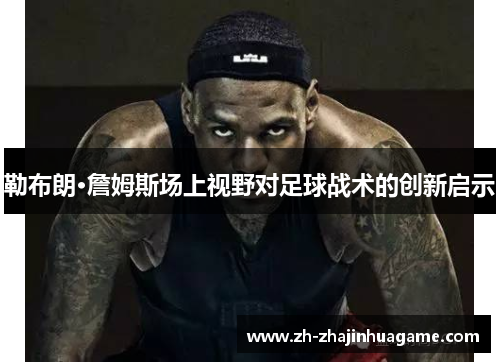 勒布朗·詹姆斯场上视野对足球战术的创新启示